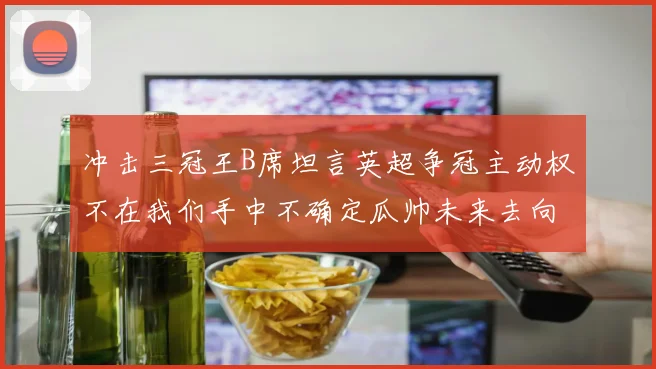 冲击三冠王B席坦言英超争冠主动权不在我们手中不确定瓜帅未来去向