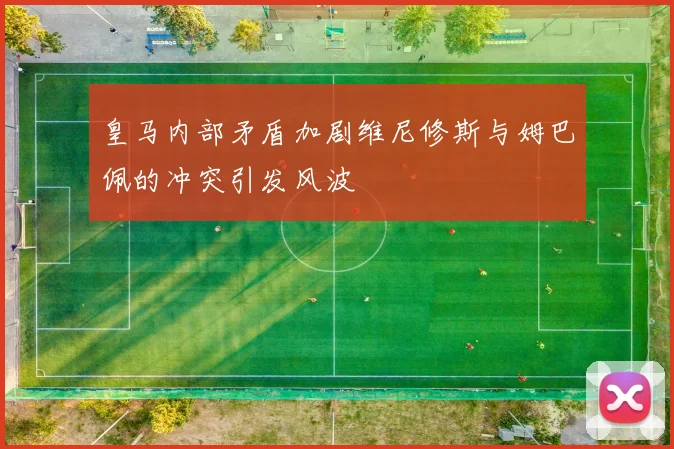 皇马内部矛盾加剧维尼修斯与姆巴佩的冲突引发风波