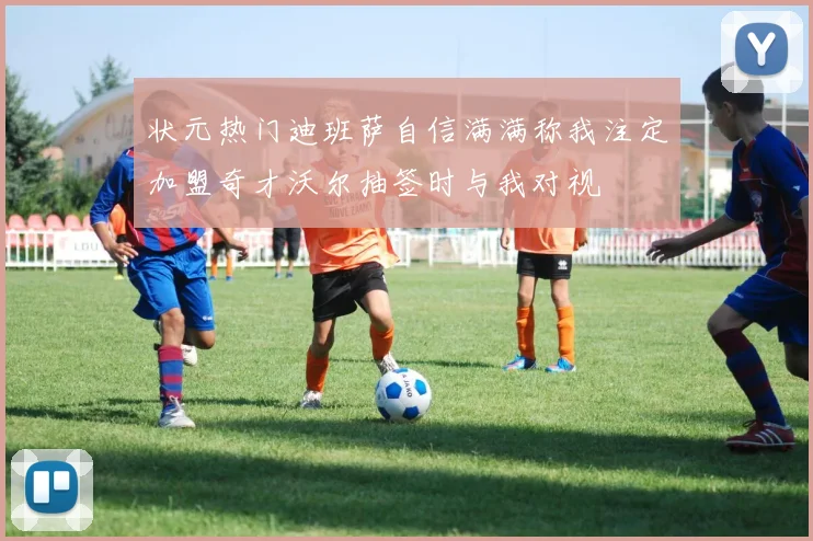 状元热门迪班萨自信满满称我注定加盟奇才沃尔抽签时与我对视