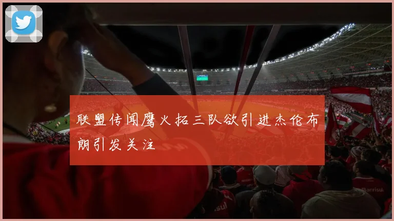 联盟传闻鹰火拓三队欲引进杰伦布朗引发关注