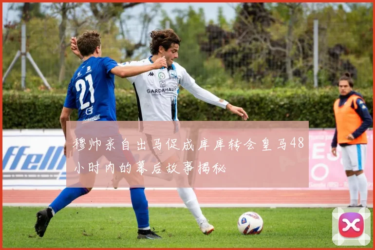 穆帅亲自出马促成库库转会皇马48小时内的幕后故事揭秘