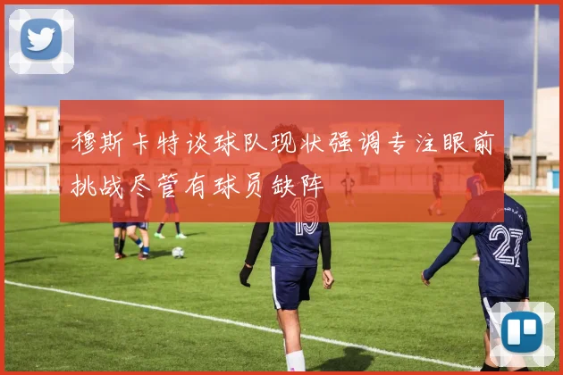 穆斯卡特谈球队现状强调专注眼前挑战尽管有球员缺阵