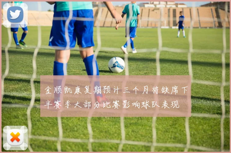金顺凯康复期预计三个月将缺席下半赛季大部分比赛影响球队表现