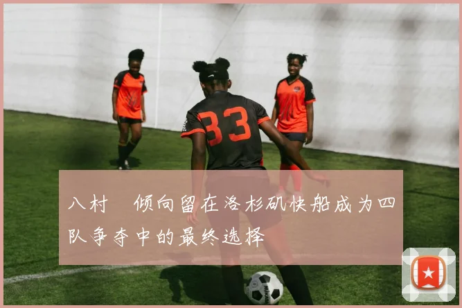 八村塁倾向留在洛杉矶快船成为四队争夺中的最终选择