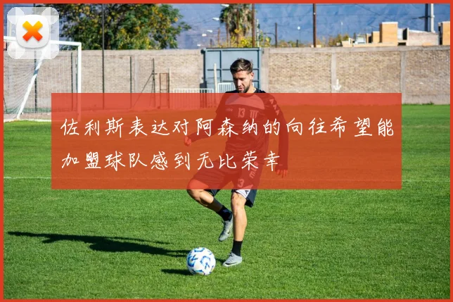 佐利斯表达对阿森纳的向往希望能加盟球队感到无比荣幸