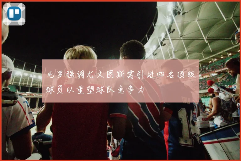 毛罗强调尤文图斯需引进四名顶级球员以重塑球队竞争力
