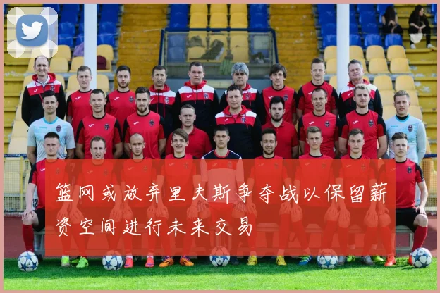 篮网或放弃里夫斯争夺战以保留薪资空间进行未来交易