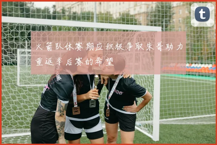 火箭队休赛期应积极争取朱哥助力重返季后赛的希望