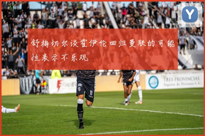 舒梅切尔谈霍伊伦回归曼联的可能性表示不乐观
