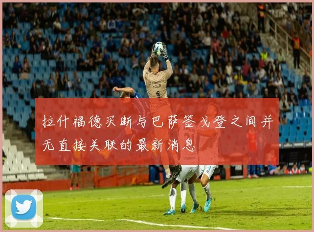 拉什福德买断与巴萨签戈登之间并无直接关联的最新消息